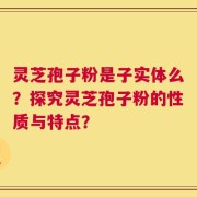 灵芝孢子粉是子实体么？探究灵芝孢子粉的性质与特点？