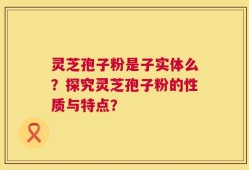 灵芝孢子粉是子实体么？探究灵芝孢子粉的性质与特点？