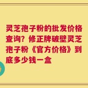 灵芝孢子粉的批发价格查询？修正牌破壁灵芝孢子粉《官方价格》到底多少钱一盒