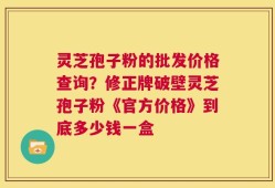 灵芝孢子粉的批发价格查询？修正牌破壁灵芝孢子粉《官方价格》到底多少钱一盒