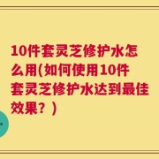 10件套灵芝修护水怎么用(如何使用10件套灵芝修护水达到最佳效果？)