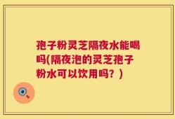 孢子粉灵芝隔夜水能喝吗(隔夜泡的灵芝孢子粉水可以饮用吗？)