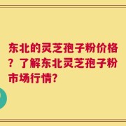 东北的灵芝孢子粉价格？了解东北灵芝孢子粉市场行情？