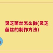 灵芝菌丝怎么做(灵芝菌丝的制作方法)