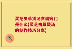 灵芝虫草煲汤食谱窍门是什么(灵芝虫草煲汤的制作技巧分享)