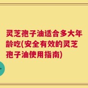 灵芝孢子油适合多大年龄吃(安全有效的灵芝孢子油使用指南)