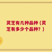 灵芝有几种品种 (灵芝有多少个品种？)
