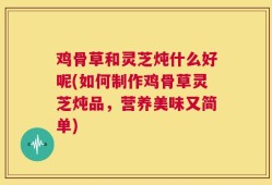 鸡骨草和灵芝炖什么好呢(如何制作鸡骨草灵芝炖品，营养美味又简单)
