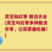 灵芝和红枣 做法大全(灵芝与红枣多种做法分享，让你尝遍吃遍！)