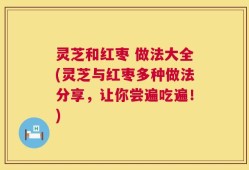 灵芝和红枣 做法大全(灵芝与红枣多种做法分享，让你尝遍吃遍！)