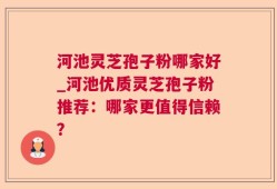 河池灵芝孢子粉哪家好_河池优质灵芝孢子粉推荐：哪家更值得信赖？