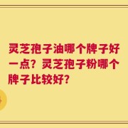 灵芝孢子油哪个牌子好一点？灵芝孢子粉哪个牌子比较好？