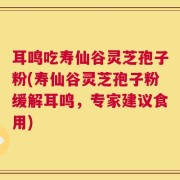 耳鸣吃寿仙谷灵芝孢子粉(寿仙谷灵芝孢子粉缓解耳鸣，专家建议食用)