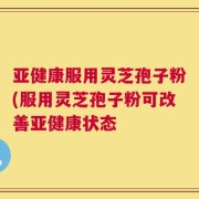 亚健康服用灵芝孢子粉(服用灵芝孢子粉可改善亚健康状态