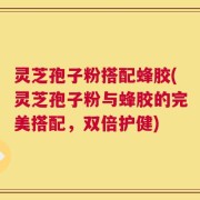 灵芝孢子粉搭配蜂胶(灵芝孢子粉与蜂胶的完美搭配，双倍护健)