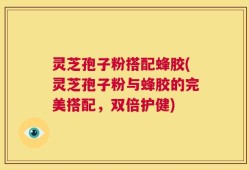 灵芝孢子粉搭配蜂胶(灵芝孢子粉与蜂胶的完美搭配，双倍护健)