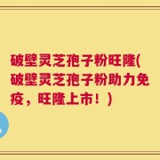 破壁灵芝孢子粉旺隆(破壁灵芝孢子粉助力免疫，旺隆上市！)