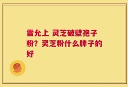 雷允上 灵芝破壁孢子粉？灵芝粉什么牌子的好