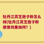 牡丹江灵芝孢子粉怎么样(牡丹江灵芝孢子粉使用效果如何？)