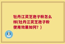 牡丹江灵芝孢子粉怎么样(牡丹江灵芝孢子粉使用效果如何？)