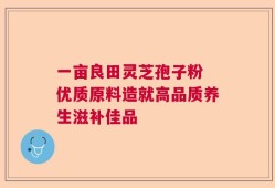 一亩良田灵芝孢子粉 优质原料造就高品质养生滋补佳品