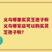 义乌哪里买灵芝孢子粉义乌哪家店可以购买灵芝孢子粉？