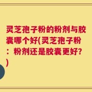 灵芝孢子粉的粉剂与胶囊哪个好(灵芝孢子粉：粉剂还是胶囊更好？)