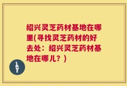 绍兴灵芝药材基地在哪里(寻找灵芝药材的好去处：绍兴灵芝药材基地在哪儿？)