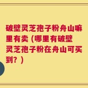 破壁灵芝孢子粉舟山嘛里有卖 (哪里有破壁灵芝孢子粉在舟山可买到？)