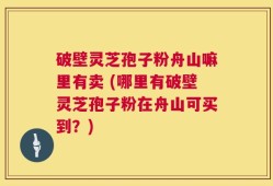破壁灵芝孢子粉舟山嘛里有卖 (哪里有破壁灵芝孢子粉在舟山可买到？)