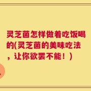 灵芝菌怎样做着吃饭喝的(灵芝菌的美味吃法，让你欲罢不能！)