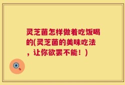 灵芝菌怎样做着吃饭喝的(灵芝菌的美味吃法，让你欲罢不能！)