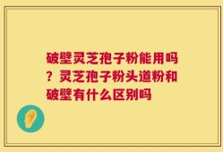 破壁灵芝孢子粉能用吗？灵芝孢子粉头道粉和破壁有什么区别吗