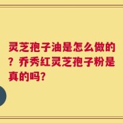 灵芝孢子油是怎么做的？乔秀红灵芝孢子粉是真的吗？