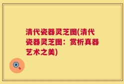清代瓷器灵芝图(清代瓷器灵芝图：赏析真器艺术之美)
