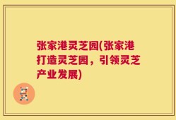 张家港灵芝园(张家港打造灵芝园，引领灵芝产业发展)