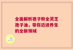 全面解析孢子粉全灵芝孢子油，带你迈进养生的全新领域