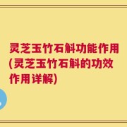 灵芝玉竹石斛功能作用(灵芝玉竹石斛的功效作用详解)