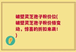 破壁灵芝孢子粉价位(破壁灵芝孢子粉价格变动，惊喜的折扣来袭！)