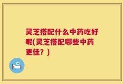 灵芝搭配什么中药吃好呢(灵芝搭配哪些中药更佳？)