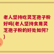 老人坚持吃灵芝孢子粉好吗(老人坚持食用灵芝孢子粉的好处如何？)