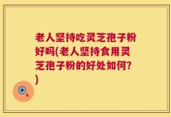 老人坚持吃灵芝孢子粉好吗(老人坚持食用灵芝孢子粉的好处如何？)