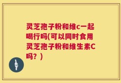 灵芝孢子粉和维c一起喝行吗(可以同时食用灵芝孢子粉和维生素C吗？)