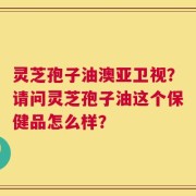 灵芝孢子油澳亚卫视？请问灵芝孢子油这个保健品怎么样？