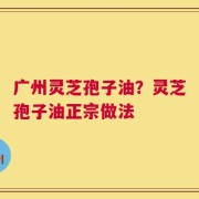 广州灵芝孢子油？灵芝孢子油正宗做法