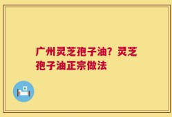 广州灵芝孢子油？灵芝孢子油正宗做法