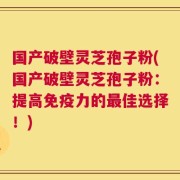 国产破壁灵芝孢子粉(国产破壁灵芝孢子粉：提高免疫力的最佳选择！)