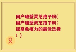 国产破壁灵芝孢子粉(国产破壁灵芝孢子粉：提高免疫力的最佳选择！)