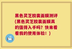 黑色灵芝胶囊面膜测评(黑色灵芝胶囊面膜真的值得入手吗？快来看看我的使用体验！)