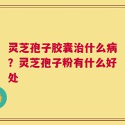 灵芝孢子胶囊治什么病？灵芝孢子粉有什么好处